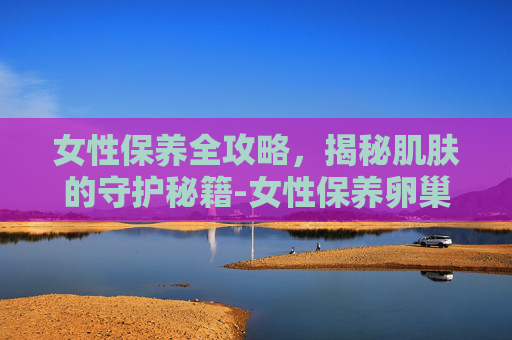 女性保养全攻略，揭秘肌肤的守护秘籍-女性保养卵巢吃什么