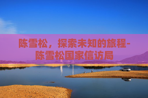 陈雪松，探索未知的旅程-陈雪松国家信访局