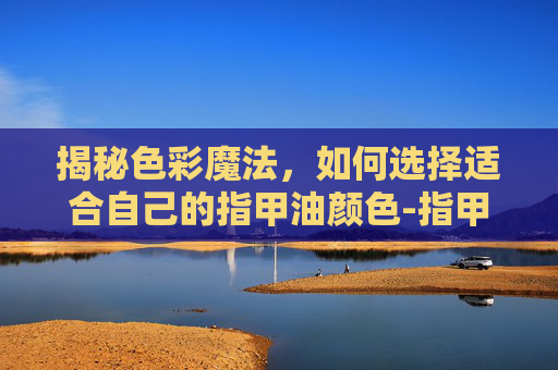 揭秘色彩魔法，如何选择适合自己的指甲油颜色-指甲油颜色哪个好看