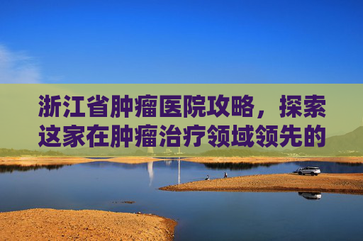 浙江省肿瘤医院攻略，探索这家在肿瘤治疗领域领先的医疗机构-浙江省肿瘤医院地址