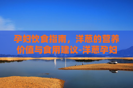 孕妇饮食指南,洋葱的营养价值与食用建议-洋葱孕妇能吃吗? 孕妇饮食指南,洋葱的营养价值与食用建议-洋葱孕妇能吃吗?