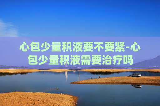 心包少量积液要不要紧-心包少量积液需要治疗吗