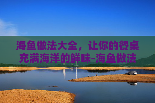 海鱼做法大全，让你的餐桌充满海洋的鲜味-海鱼做法视频