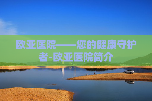 欧亚医院——您的健康守护者-欧亚医院简介