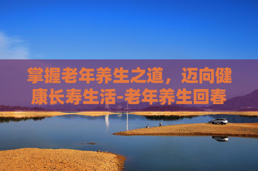 掌握老年养生之道，迈向健康长寿生活-老年养生回春操