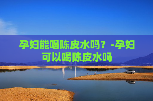 孕妇能喝陈皮水吗？-孕妇可以喝陈皮水吗