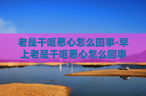 老是干呕恶心怎么回事-早上老是干呕恶心怎么回事