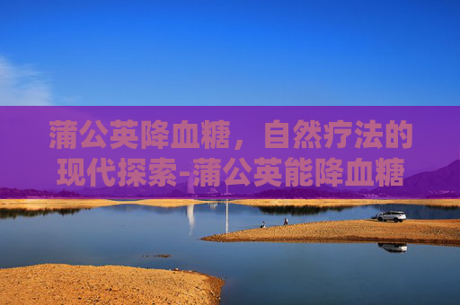 蒲公英降血糖，自然疗法的现代探索-蒲公英能降血糖吗它有什么功效呢