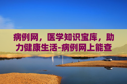 病例网，医学知识宝库，助力健康生活-病例网上能查到吗