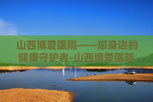 山西博爱医院——您身边的健康守护者-山西博爱医院还在吗