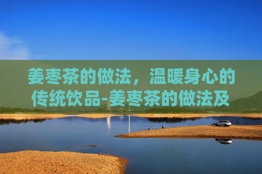 姜枣茶的做法，温暖身心的传统饮品-姜枣茶的做法及材料用量