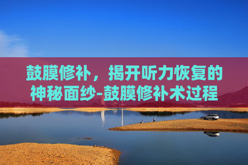 鼓膜修补，揭开听力恢复的神秘面纱-鼓膜修补术过程视频
