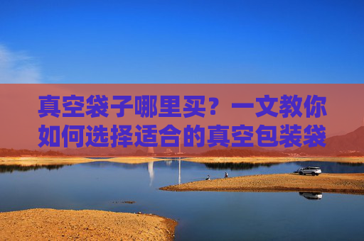 真空袋子哪里买？一文教你如何选择适合的真空包装袋-真空袋一般在哪里买