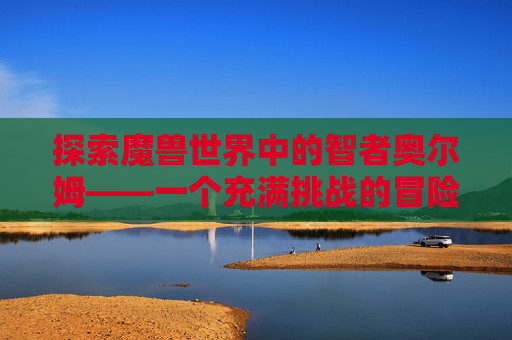 探索魔兽世界中的智者奥尔姆——一个充满挑战的冒险之旅-wow智者奥尔姆好吗