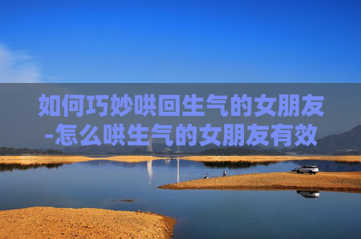 如何巧妙哄回生气的女朋友-怎么哄生气的女朋友有效道歉 如何巧妙哄回生气的女朋友-怎么哄生气的女朋友有效道歉