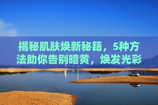 揭秘肌肤焕新秘籍，5种方法助你告别暗黄，焕发光彩-改善皮肤暗黄的5种方法学生