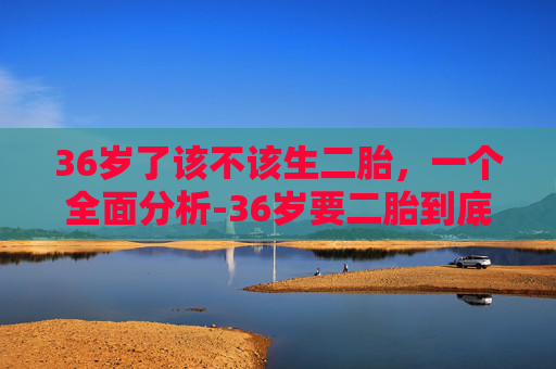 36岁了该不该生二胎,一个全面分析-36岁要二胎到底好不好 36岁了该不该生二胎,一个全面分析-36岁要二胎到底好不好