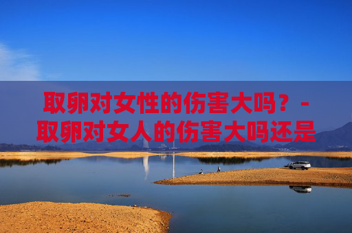 取卵对女性的伤害大吗？-取卵对女人的伤害大吗还是挂胎伤害大