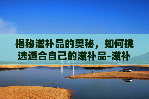 揭秘滋补品的奥秘,如何挑选适合自己的滋补品-滋补品名称大全 揭秘滋补品的奥秘,如何挑选适合自己的滋补品-滋补品名称大全