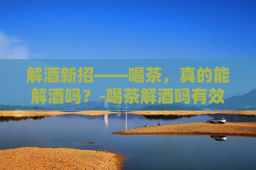 解酒新招——喝茶，真的能解酒吗？-喝茶解酒吗有效果吗