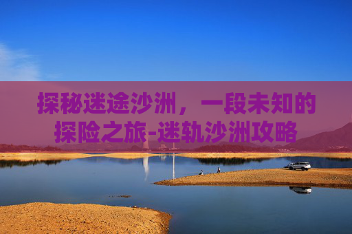 探秘迷途沙洲，一段未知的探险之旅-迷轨沙洲攻略