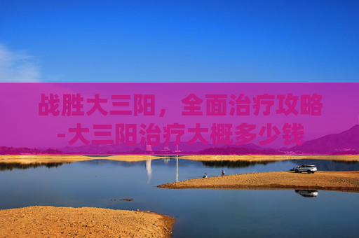 战胜大三阳，全面治疗攻略-大三阳治疗大概多少钱