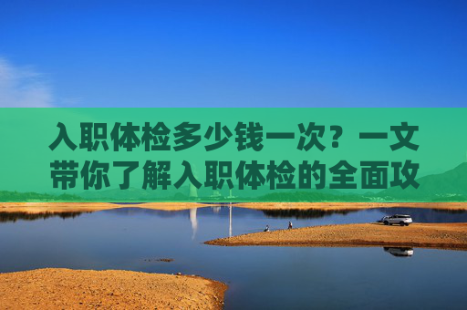 入职体检多少钱一次？一文带你了解入职体检的全面攻略-入职体检多少钱一次普通体检