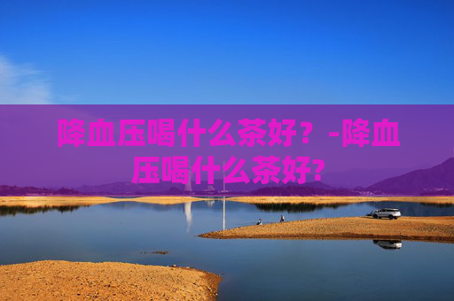 降血压喝什么茶好？-降血压喝什么茶好?