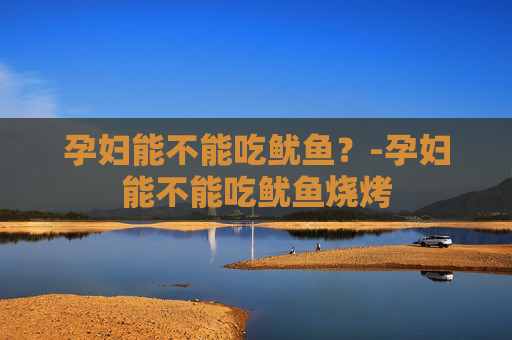 孕妇能不能吃鱿鱼？-孕妇能不能吃鱿鱼烧烤