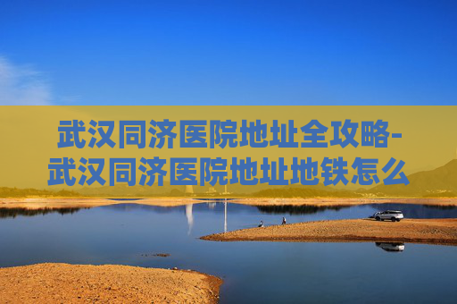 武汉同济医院地址全攻略-武汉同济医院地址地铁怎么走 武汉同济医院地址全攻略-武汉同济医院地址地铁怎么走