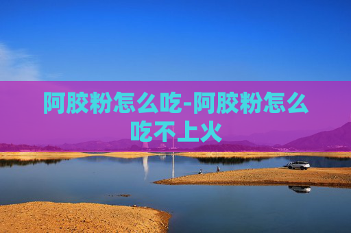 阿胶粉怎么吃-阿胶粉怎么吃不上火