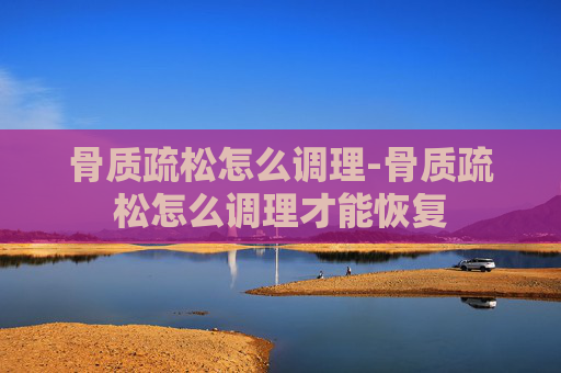 骨质疏松怎么调理-骨质疏松怎么调理才能恢复