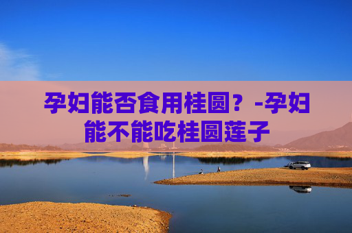 孕妇能否食用桂圆？-孕妇能不能吃桂圆莲子