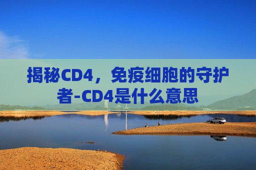 揭秘CD4,免疫细胞的守护者-CD4是什么意思 揭秘CD4,免疫细胞的守护者-CD4是什么意思