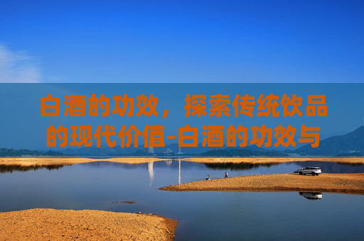 白酒的功效，探索传统饮品的现代价值-白酒的功效与作用及营养价值