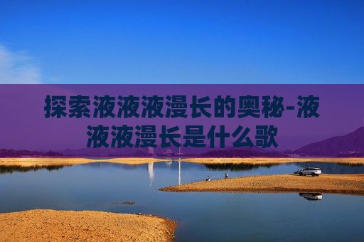 探索液液液漫长的奥秘-液液液漫长是什么歌 探索液液液漫长的奥秘-液液液漫长是什么歌