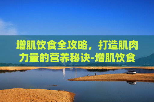 增肌饮食全攻略，打造肌肉力量的营养秘诀-增肌饮食计划