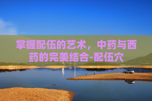 掌握配伍的艺术，中药与西药的完美结合-配伍穴
