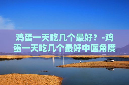 鸡蛋一天吃几个最好？-鸡蛋一天吃几个最好中医角度