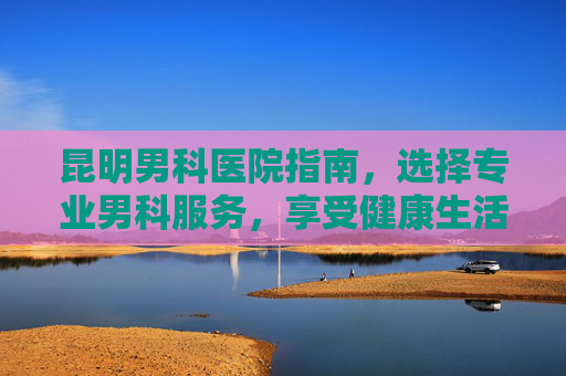 昆明男科医院指南，选择专业男科服务，享受健康生活-昆明看男科正规医院排行榜