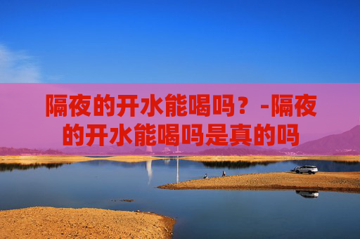 隔夜的开水能喝吗？-隔夜的开水能喝吗是真的吗