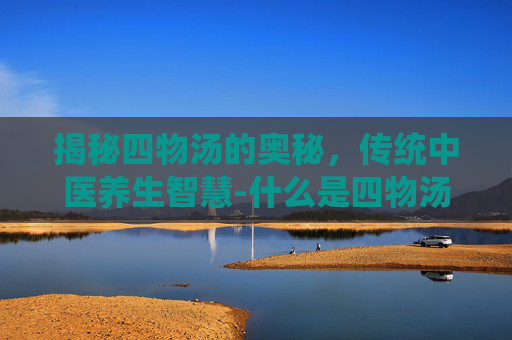 揭秘四物汤的奥秘，传统中医养生智慧-什么是四物汤和八珍汤