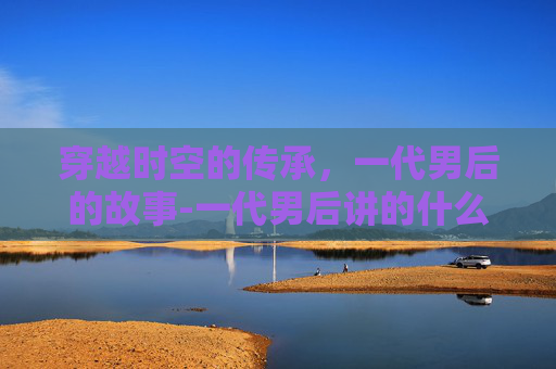 穿越时空的传承，一代男后的故事-一代男后讲的什么