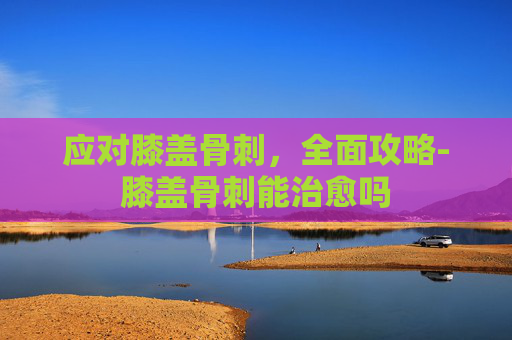 应对膝盖骨刺，全面攻略-膝盖骨刺能治愈吗