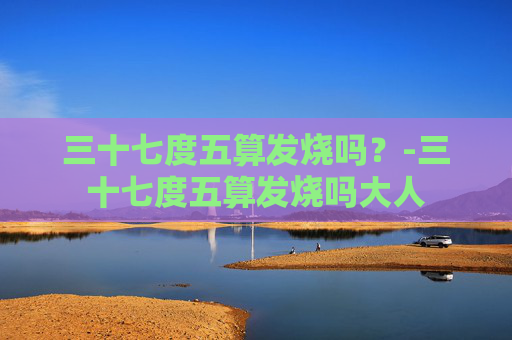 三十七度五算发烧吗？-三十七度五算发烧吗大人