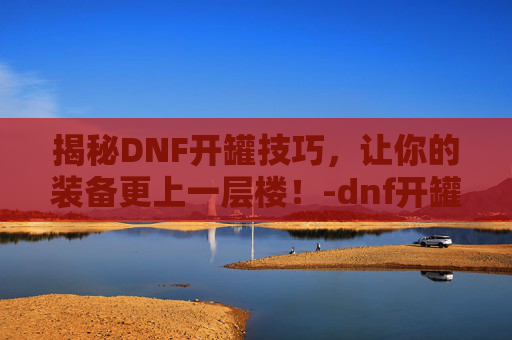 揭秘DNF开罐技巧，让你的装备更上一层楼！-dnf开罐之王称号怎么获得