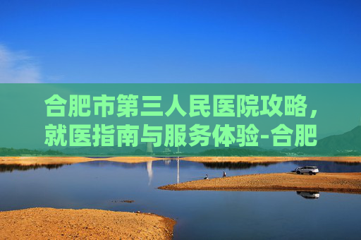 合肥市第三人民医院攻略,就医指南与服务体验-合肥市第三人民医院官网 合肥市第三人民医院攻略,就医指南与服务体验-合肥市第三人民医院官网