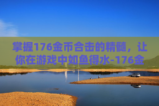 掌握176金币合击的精髓，让你在游戏中如鱼得水-176金币合击手游