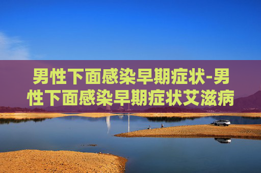 男性下面感染早期症状-男性下面感染早期症状艾滋病毒