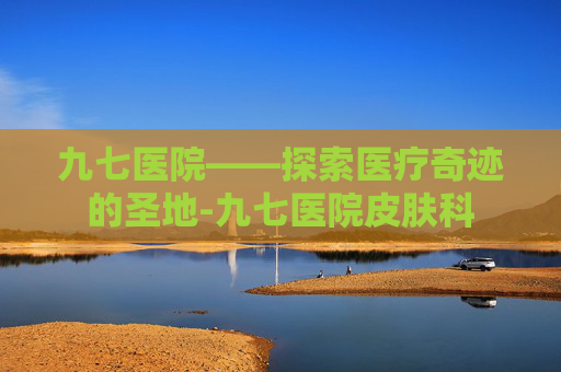 九七医院——探索医疗奇迹的圣地-九七医院皮肤科